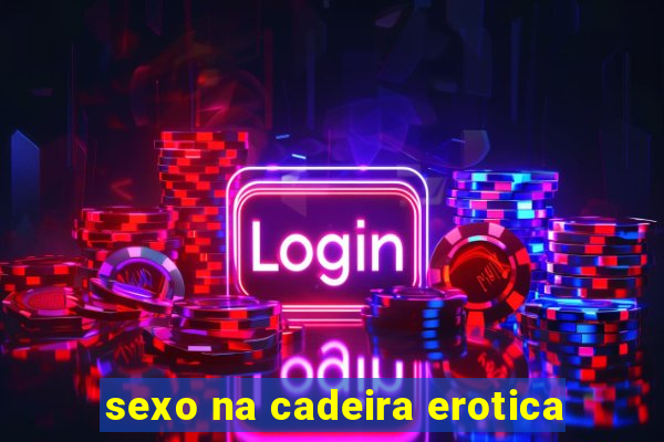 sexo na cadeira erotica